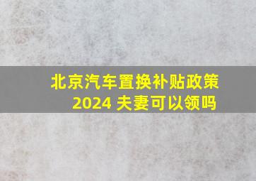 北京汽车置换补贴政策2024 夫妻可以领吗